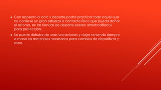  Con respecto al ocio y deporte podrá practicar todo aquel que
no conlleve un gran esfuerzo o contacto físico que pueda dañar
el estoma, en las tiendas de deporte existen almohadillados
para protección.
 Se puede disfrutar de unas vacaciones y viajes teniendo siempre
a mano los materiales necesarios para cambios de dispositivos y
aseo.
 