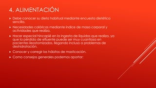 4. ALIMENTACIÓN
 Debe conocer su dieta habitual mediante encuesta dietética
sencilla.
 Necesidades calóricas mediante índice de masa corporal y
actividades que realiza.
 Hacer especial hincapié en la ingesta de líquidos que realiza, ya
que la pérdida de efluente puede ser muy cuantiosa en
pacientes ileostomizados, llegando incluso a problemas de
deshidratación.
 Conocer y corregir los hábitos de masticación.
 Como consejos generales podemos aportar:
 