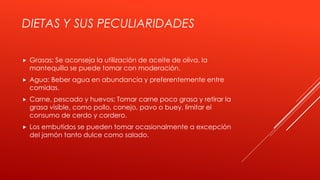 DIETAS Y SUS PECULIARIDADES
 Grasas: Se aconseja la utilización de aceite de oliva, la
mantequilla se puede tomar con moderación.
 Agua: Beber agua en abundancia y preferentemente entre
comidas.
 Carne, pescado y huevos: Tomar carne poco grasa y retirar la
grasa visible, como pollo, conejo, pavo o buey, limitar el
consumo de cerdo y cordero.
 Los embutidos se pueden tomar ocasionalmente a excepción
del jamón tanto dulce como salado.
 