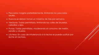  Pescados magros preferiblemente, limitando los pescados
azules.
 Huevos se deben tomar un máximo de tres por semana.
 Verduras: Todas permitidas, limitando las coles de bruselas,
cebollas y ajos.
 Frutas: Todas permitidas, moderando el consumo de melón,
sandía y ciruelas.
 Lácteos: En caso de intolerancia a la leche se puede sustituir por
leche sin lactosa.
 