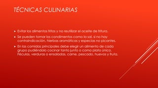 TÉCNICAS CULINARIAS
 Evitar los alimentos fritos y no reutilizar el aceite de fritura.
 Se pueden tomar los condimentos como la sal, si no hay
contraindicación, hierbas aromáticas y especias no picantes.
 En las comidas principales debe elegir un alimento de cada
grupo pudiéndolo cocinar tanto junto o como plato único.
Féculas, verduras o ensaladas, carne, pescado, huevos y fruta.
 