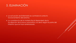 5. ELIMINACIÓN
 La actuación de Enfermería es controlar el correcto
funcionamiento del estoma.
 La consistencia de la materia fecal dependerá de la
localización de la boca ostomótica, es decir según la parte del
intestino que se haya exteriorizado.
 