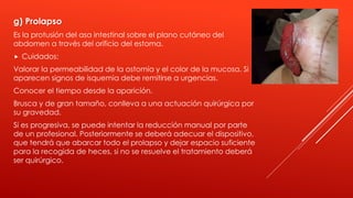 g) Prolapso
Es la protusión del asa intestinal sobre el plano cutáneo del
abdomen a través del orificio del estoma.
 Cuidados:
Valorar la permeabilidad de la ostomía y el color de la mucosa. Si
aparecen signos de isquemia debe remitirse a urgencias.
Conocer el tiempo desde la aparición.
Brusca y de gran tamaño, conlleva a una actuación quirúrgica por
su gravedad.
Si es progresiva, se puede intentar la reducción manual por parte
de un profesional. Posteriormente se deberá adecuar el dispositivo,
que tendrá que abarcar todo el prolapso y dejar espacio suficiente
para la recogida de heces, si no se resuelve el tratamiento deberá
ser quirúrgico.
 