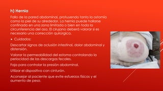 h) Hernia
Fallo de la pared abdominal, protuyendo tanto la ostomía
como la piel de su alrededor. La hernia puede hallarse
confinada en una zona limitada o bien en toda la
circunferencia del asa. El cirujano deberá valorar si es
necesario una corrección quirúrgica.
 Cuidados:
Descartar signos de oclusión intestinal, dolor abdominal y
distensión.
Valorar la permeabilidad del estoma controlando la
periocidad de las descargas fecales.
Faja para controlar la presión abdominal.
Utilizar el dispositivo con cinturón.
Aconsejar al paciente que evite esfuerzos físicos y el
aumento de peso.
 