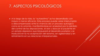 7. ASPECTOS PSICOLÓGICOS
 A lo largo de la vida, la “autoestima” se ha desarrollado con
mayor o menor eficacia. Este proceso puede verse interrumpido
o descompensado ante la vivencia de un proceso quirúrgico
como es la ostomía, manifestándose en ansiedad por la pérdida
del control de las deposiciones, el olor y abocar al paciente en
un estado depresivo que bloqueará el desarrollo posterior y se
traducirá en la no aceptación del estoma, en agresividad y en
retraimiento en sus relaciones interpersonales.
 