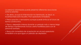 La persona ostomizada puede presentar diferentes reacciones
ante la ostomía:
• De alivio, ya que la intervención ha terminado, es decir, la
incertidumbre está resuelta. Post-operatorio inmediato.
• Preocupación y nerviosismo aunque puede enfocar el futuro de
forma constructiva.
• Pena y depresión intensa durante un periodo más o menos largo
de tiempo manifestando incluso cierta hostilidad para con el
personal sanitario.
• Reacción inmediata de aceptación en el post-operatorio
inmediato a la que sigue un periodo de depresión.
 