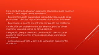 Para combatir esta situación estresante, el paciente suele poner en
marcha “ estrategias de afrontamiento”.
• Buscar información para reducir la incertidumbre, puede optar
por canales “oficiales” o por fuentes de información “informales”.
• Buscar apoyo, intenta encontrar la compresión del problema.
• Atribución del problema a causas externas, para así poder
mantener su propia estima de forma positiva.
• Negación, ya que al evitar la confrontación directa con el
problema disminuyen las emociones negativas y protege su
autoestima.
• Afrontamiento directo y activo de la situación para intentar
dominarla.
 