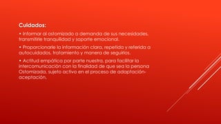 Cuidados:
• Informar al ostomizado a demanda de sus necesidades,
transmitirle tranquilidad y soporte emocional.
• Proporcionarle la información clara, repetida y referida a
autocuidados, tratamiento y manera de seguirlos.
• Actitud empática por parte nuestra, para facilitar la
intercomunicación con la finalidad de que sea la persona
Ostomizada, sujeto activo en el proceso de adaptación-
aceptación.
 