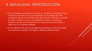 8. SEXUALIDAD. REPRODUCCIÓN
 Hay numerosos estudios en los que se confirma la existencia de
trastornos sexuales en los ostomizados. El abordaje de este
problema recae en la Enfermería de Atención Primaria, cuando
el sujeto vuelve a casa y se restablece, intenta volver a su
relación sexual, en el momento en el que el contacto físico y
afecto le son imprescindibles.
 En las distintas técnicas quirúrgicas que tienen como resultado
una ostomía, pueden dar lugar a diversas alteraciones.
 