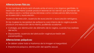 Alteraciones físicas:
En los hombres el recto está situado entre el sacro y los órganos genitales, la
resección del mismo puede producir lesiones en los nervios que provienen de
los plexos sacro y lumbar produciéndose como consecuencia disfunciones
en la erección y eyaculación.
Ausencia de erección, ausencia de eyaculación y eyaculación retrógena.
En las mujeres la necesidad de extirpar la cara interna de la vagina puede
producir una reducción de la misma, pudiendo ocasionar:
 Coitalgia, por disminución de diámetro de la vagina, cuando hay exéresis
del recto.
 Dispauremia, ausencia de lubricación vaginal por lesión del
parasimpático.
Alteraciones psíquicas:
 Se deben sobre todo a trastornos de la imagen e inseguridad.
 Impotencia psíquica, disminución del apetito sexual.
 