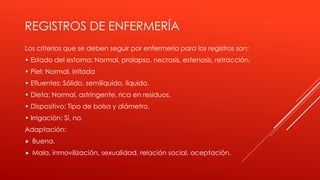 REGISTROS DE ENFERMERÍA
Los criterios que se deben seguir por enfermería para los registros son:
• Estado del estoma: Normal, prolapso, necrosis, estenosis, retracción.
• Piel: Normal, irritada
• Efluentes: Sólido, semilíquido, líquido.
• Dieta: Normal, astringente, rica en residuos.
• Dispositivo: Tipo de bolsa y diámetro.
• Irrigación: Sí, no.
Adaptación:
 Buena.
 Mala, inmovilización, sexualidad, relación social, aceptación.
 