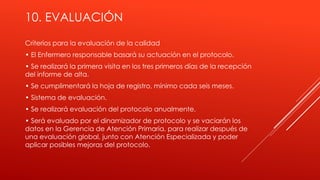 10. EVALUACIÓN
Criterios para la evaluación de la calidad
• El Enfermero responsable basará su actuación en el protocolo.
• Se realizará la primera visita en los tres primeros días de la recepción
del informe de alta.
• Se cumplimentará la hoja de registro, mínimo cada seis meses.
• Sistema de evaluación.
• Se realizará evaluación del protocolo anualmente.
• Será evaluado por el dinamizador de protocolo y se vaciarán los
datos en la Gerencia de Atención Primaria, para realizar después de
una evaluación global, junto con Atención Especializada y poder
aplicar posibles mejoras del protocolo.
 