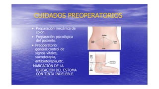 CUIDADOS PREOPERATORIOS
• Preparación mecánica de
colon.
• Preparación psicológica
del paciente.
• Preoperatorio
general:control de
signos vitales,
sueroterapia,
antibioterapia,etc.
MARCACIÓN DE LA
UBICACIÓN DEL ESTOMA
CON TINTA INDELEBLE.
 