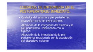 CUIDADOS DE ENFERMERIA EN EL
POSTOPERATORIO INMEDIATO.
• Cuidados del estoma y piel periestomal.
DIAGNÓSTICOS DE ENFERMERIA:
-Alteración de la integridad del estoma y la
piel periestomal relacionado con la
higiene.
-Alteración de la integridad de la piel
periestomal relacionada con la adaptación
del dispositivo colector.
 