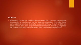 OBJETIVOS
• Brindarle a los alumnos las herramientas necesarias que se requieren para
la creación y construcción de los diversos personajes. Este taller tiene
como objetivo principal desarrollar un sentido crítico y de auto análisis en
cada uno de ellos, esto les permitirá realizar escenas creíbles y cargadas
de la veracidad emocional necesaria para convencer al espectador.
 