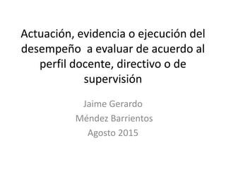 Actuación, evidencia o ejecución del
desempeño a evaluar de acuerdo al
perfil docente, directivo o de
supervisión
Jaime Gerardo
Méndez Barrientos
Agosto 2015
 