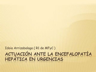 Idoia Arrizabalaga ( R1 de MFyC )
ACTUACIÓN ANTE LA ENCEFALOPATÍA
HEPÁTICA EN URGENCIAS
 