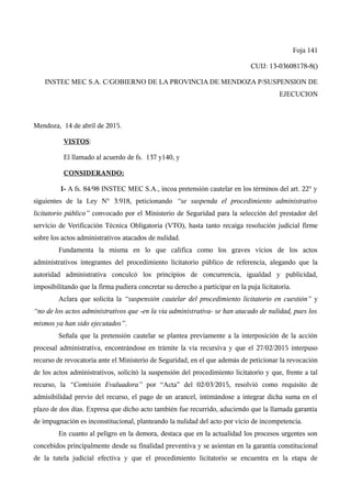 Foja 141
CUIJ: 13-03608178-8()
INSTEC MEC S.A. C/GOBIERNO DE LA PROVINCIA DE MENDOZA P/SUSPENSION DE
EJECUCION
Mendoza, 14 de abril de 2015.
VISTOS:
El llamado al acuerdo de fs. 137 y140, y
CONSIDERANDO:
I- A fs. 84/98 INSTEC MEC S.A., incoa pretensión cautelar en los términos del art. 22° y
siguientes de la Ley N° 3.918, peticionando “se suspenda el procedimiento administrativo
licitatorio público” convocado por el Ministerio de Seguridad para la selección del prestador del
servicio de Verificación Técnica Obligatoria (VTO), hasta tanto recaiga resolución judicial firme
sobre los actos administrativos atacados de nulidad.
Fundamenta la misma en lo que califica como los graves vicios de los actos
administrativos integrantes del procedimiento licitatorio público de referencia, alegando que la
autoridad administrativa conculcó los principios de concurrencia, igualdad y publicidad,
imposibilitando que la firma pudiera concretar su derecho a participar en la puja licitatoria.
Aclara que solicita la “suspensión cautelar del procedimiento licitatorio en cuestión” y
“no de los actos administrativos que -en la vía administrativa- se han atacado de nulidad, pues los
mismos ya han sido ejecutados”.
Señala que la pretensión cautelar se plantea previamente a la interposición de la acción
procesal administrativa, encontrándose en trámite la vía recursiva y que el 27/02/2015 interpuso
recurso de revocatoria ante el Ministerio de Seguridad, en el que además de peticionar la revocación
de los actos administrativos, solicitó la suspensión del procedimiento licitatorio y que, frente a tal
recurso, la “Comisión Evaluadora” por “Acta” del 02/03/2015, resolvió como requisito de
admisibilidad previo del recurso, el pago de un arancel, intimándose a integrar dicha suma en el
plazo de dos días. Expresa que dicho acto también fue recurrido, aduciendo que la llamada garantía
de impugnación es inconstitucional, planteando la nulidad del acto por vicio de incompetencia.
En cuanto al peligro en la demora, destaca que en la actualidad los procesos urgentes son
concebidos principalmente desde su finalidad preventiva y se asientan en la garantía constitucional
de la tutela judicial efectiva y que el procedimiento licitatorio se encuentra en la etapa de
 