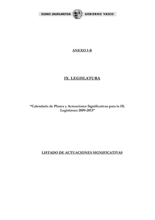 ANEXO I-B




                      IX. LEGISLATURA




“Calendario de Planes y Actuaciones Significativas para la IX.
                   Legislatura 2009-2013”




       LISTADO DE ACTUACIONES SIGNIFICATIVAS
 