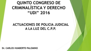 ACTUACIONES DE POLICIA JUDICIAL
A LA LUZ DEL C.P.P.
Dr. CARLOS HUMBERTO PALOMINO
QUINTO CONGRESO DE
CRIMINALÍSTICA Y DERECHO
“UDI” 2016
 