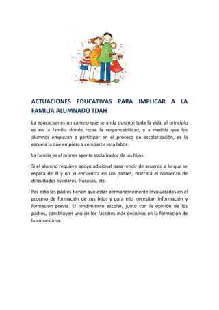 ACTUACIONES EDUCATIVAS PARA IMPLICAR A LA 
FAMILIA ALUMNADO TDAH 
La educación es un camino que se anda durante toda la vida, al principio 
es en la familia donde recae la responsabilidad, y a medida que los 
alumnos empiezan a participar en el proceso de escolarización, es la 
escuela la que empieza a compartir esta labor. 
La familia es el primer agente socializador de los hijos. 
Si el alumno requiere apoyo adicional para rendir de acuerdo a lo que se 
espera de él y no lo encuentra en sus padres, marcará el comienzo de 
dificultades escolares, fracasos, etc. 
Por esto los padres tienen que estar permanentemente involucrados en el 
proceso de formación de sus hijos y para ello necesitan información y 
formación previa. El rendimiento escolar, junto con la opinión de los 
padres, constituyen uno de los factores más decisivos en la formación de 
la autoestima. 
 