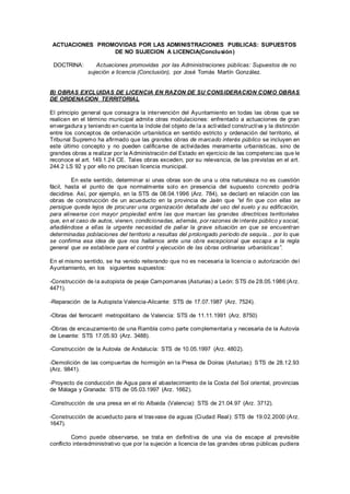 ACTUACIONES PROMOVIDAS POR LAS ADMINISTRACIONES PUBLICAS: SUPUESTOS
DE NO SUJECION A LICENCIA(Conclusión)
DOCTRINA: Actuaciones promovidas por las Administraciones públicas: Supuestos de no
sujeción a licencia (Conclusión), por José Tomás Martín González.
B) OBRAS EXCLUIDAS DE LICENCIA EN RAZON DE SU CONSIDERACION COMO OBRAS
DE ORDENACION TERRITORIAL
El principio general que consagra la intervención del Ayuntamiento en todas las obras que se
realicen en el término municipal admite otras modulaciones: enfrentado a actuaciones de gran
envergadura y teniendo en cuenta la índole del objeto de la a actividad constructiva y la distinción
entre los conceptos de ordenación urbanística en sentido estricto y ordenación del territorio, el
Tribunal Supremo ha afirmado que las grandes obras de marcado interés público se incluyen en
este último concepto y no pueden calificarse de actividades meramente urbanísticas, sino de
grandes obras a realizar por la Administración del Estado en ejercicio de las competencias que le
reconoce el art. 149.1.24 CE. Tales obras exceden, por su relevancia, de las previstas en el art.
244.2 LS 92 y por ello no precisan licencia municipal.
En este sentido, determinar si unas obras son de una u otra naturaleza no es cuestión
fácil, hasta el punto de que normalmente solo en presencia del supuesto concreto podría
decidirse. Así, por ejemplo, en la STS de 08.04.1996 (Arz. 784), se declaró en relación con las
obras de construcción de un acueducto en la provincia de Jaén que “el fin que con ellas se
persigue queda lejos de procurar una organización detallada del uso del suelo y su edificación,
para alinearse con mayor propiedad entre las que marcan las grandes directrices territoriales
que, en el caso de autos, vienen, condicionadas, además, por razones de interés público y social,
añadiéndose a ellas la urgente necesidad de paliar la grave situación en que se encuentran
determinadas poblaciones del territorio a resultas del prolongado período de sequía... por lo que
se confirma esa idea de que nos hallamos ante una obra excepcional que escapa a la regla
general que se establece para el control y ejecución de las obras ordinarias urbanísticas”.
En el mismo sentido, se ha venido reiterando que no es necesaria la licencia o autorización del
Ayuntamiento, en los siguientes supuestos:
-Construcción de la autopista de peaje Campomanes (Asturias) a León: STS de 28.05.1986 (Arz.
4471).
-Reparación de la Autopista Valencia-Alicante: STS de 17.07.1987 (Arz. 7524).
-Obras del ferrocarril metropolitano de Valencia: STS de 11.11.1991 (Arz. 8750)
-Obras de encauzamiento de una Rambla como parte complementaria y necesaria de la Autovía
de Levante: STS 17.05.93 (Arz. 3488).
-Construcción de la Autovía de Andalucía: STS de 10.05.1997 (Arz. 4802).
-Demolición de las compuertas de hormigón en la Presa de Doiras (Asturias): STS de 28.12.93
(Arz. 9841).
-Proyecto de conducción de Agua para el abastecimiento de la Costa del Sol oriental, provincias
de Málaga y Granada: STS de 05.03.1997 (Arz. 1662).
-Construcción de una presa en el río Albaida (Valencia): STS de 21.04.97 (Arz. 3712).
-Construcción de acueducto para el trasvase de aguas (Ciudad Real): STS de 19.02.2000 (Arz.
1647).
Como puede observarse, se trata en definitiva de una vía de escape al previsible
conflicto interadministrativo que por la sujeción a licencia de las grandes obras públicas pudiera
 