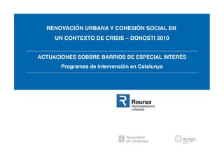 RENOVACIÓN URBANA Y COHESIÓN SOCIAL EN
     UN CONTEXTO DE CRISIS – DONOSTI 2010


ACTUACIONES SOBBRE BARRIOS DE ESPECIAL INTERÉS
       Programas de intervención en Catalunya
 