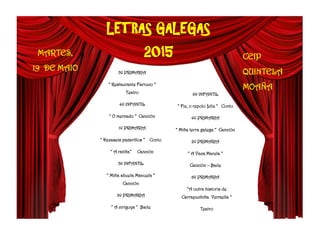 LETRAS GALEGAS
2015MARTES,
19 DE MAIO
CEIP
QUINTELA
MOAÑA
5º PRIMARIA
“ Restaurante Farruco “
Teatro
4º INFANTIL
“ O mercado “ Canción
1º PRIMARIA
“ Dezaseis paxariños “ Conto
“ A ratiña” Canción
5º INFANTIL
“ Miña abuela Manuela “
Canción
3º PRIMARIA
“ A cirigoça “ Baile
6º INFANTIL
“ Fiz, o repolo feliz “ Conto
4º PRIMARIA
“ Miña terra galega “ Canción
2º PRIMARIA
“ A Vaca Marela “
Canción – Baile
6º PRIMARIA
“A outra historia de
Carrapuchiña Vermella “
Teatro