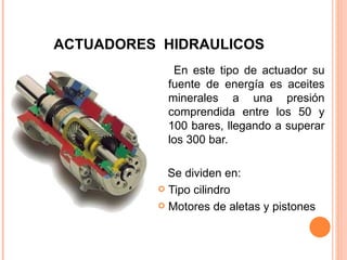 ACTUADORES  HIDRAULICOS En este tipo de actuador su fuente de energía es aceites minerales a una presión comprendida entre los 50 y 100 bares, llegando a superar los 300 bar. Se dividen en: Tipo cilindro Motores de aletas y pistones 