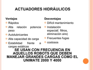 ACTUADORES HIDRÁULICOS Ventajas Rápidos Alta relación potencia peso Autolubricantes Alta capacidad de carga Estabilidad frente a cargas estáticas Desventajas Difícil mantenimiento Instalación especial(  filtros, eliminación aire) Frecuentes fugas costosos SE USAN CON FRECUENCIA EN AQUELLOS ROBOTS QUE DEBEN MANEJAR GRANDES CARGAS COMO EL UNIMATE 2000 Y 4000 