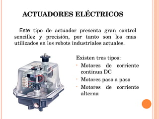 ACTUADORES ELÉCTRICOS Este  tipo de actuador presenta gran control sencillez y precisión, por tanto son los mas utilizados en los robots industriales actuales. Existen tres tipos: Motores de corriente continua DC Motores paso a paso Motores de corriente alterna 