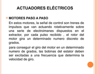 ACTUADORES ELÉCTRICOS MOTORES PASO A PASO En estos motores, la señal de control son trenes de impulsos que van actuando rotativamente sobre una serie de electroimanes dispuestos en el extractor, por cada pulso recibido , el rotor del motor gira un determinado numero discreto de grados. para conseguir el giro del motor en un determinado numero de grados, las bobinas del estator deben ser excitadas a una frecuencia que determina la velocidad de giro. 