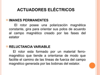 ACTUADORES ELÉCTRICOS IMANES PERMANENTES El rotor posee una polarización magnética constante, gira para orientar sus polos de acuerdo al campo magnético creado por las fases del estator RELUCTANCIA VARIABLE El rotor esta formado por un material ferro-magnético que tiende a orientarse de modo que facilite el camino de las líneas de fuerza del campo magnético generada por las bobinas del estator. 