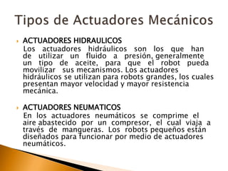  ACTUADORES HIDRAULICOS
Los actuadores hidráulicos son los que han
de utilizar un fluido a presión, generalmente
un tipo de aceite, para que el robot pueda
movilizar sus mecanismos. Los actuadores
hidráulicos se utilizan para robots grandes, los cuales
presentan mayor velocidad y mayor resistencia
mecánica.
 ACTUADORES NEUMATICOS
En los actuadores neumáticos se comprime el
aire abastecido por un compresor, el cual viaja a
través de mangueras. Los robots pequeños están
diseñados para funcionar por medio de actuadores
neumáticos.
 