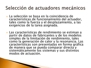  La selección se basa en la coincidencia de
características de funcionamiento del actuador,
tales como la fuerza y el desplazamiento, a las
exigencias de la tarea asignada.
 Las características de rendimiento se estiman a
partir de datos de fabricantes y de los modelos
simples de la limitación de rendimiento, tales
como la generación de calor y la resonancia. Las
características son presentadas en forma gráfica
de manera que se pueda comparar directa y
sistemáticamente los sistemas y sus distintos
modos de actuación.
 
