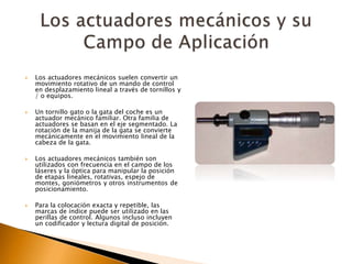  Los actuadores mecánicos suelen convertir un
movimiento rotativo de un mando de control
en desplazamiento lineal a través de tornillos y
/ o equipos.
 Un tornillo gato o la gata del coche es un
actuador mecánico familiar. Otra familia de
actuadores se basan en el eje segmentado. La
rotación de la manija de la gata se convierte
mecánicamente en el movimiento lineal de la
cabeza de la gata.
 Los actuadores mecánicos también son
utilizados con frecuencia en el campo de los
láseres y la óptica para manipular la posición
de etapas lineales, rotativas, espejo de
montes, goniómetros y otros instrumentos de
posicionamiento.
 Para la colocación exacta y repetible, las
marcas de índice puede ser utilizado en las
perillas de control. Algunos incluso incluyen
un codificador y lectura digital de posición.
 