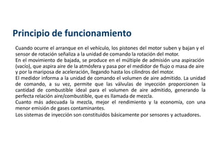 Principio de funcionamiento
Cuando ocurre el arranque en el vehículo, los pistones del motor suben y bajan y el
sensor de rotación señaliza a la unidad de comando la rotación del motor.
En el movimiento de bajada, se produce en el múltiple de admisión una aspiración
(vacío), que aspira aire de la atmósfera y pasa por el medidor de flujo o masa de aire
y por la mariposa de aceleración, llegando hasta los cilindros del motor.
El medidor informa a la unidad de comando el volumen de aire admitido. La unidad
de comando, a su vez, permite que las válvulas de inyección proporcionen la
cantidad de combustible ideal para el volumen de aire admitido, generando la
perfecta relación aire/combustible, que es llamada de mezcla.
Cuanto más adecuada la mezcla, mejor el rendimiento y la economía, con una
menor emisión de gases contaminantes.
Los sistemas de inyección son constituidos básicamente por sensores y actuadores.
 
