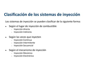 Los sistemas de inyección se pueden clasificar de la siguiente forma:
● Según el lugar de inyección de combustible
○ Inyección directa
○ Inyección Indirecta
● Según las veces que inyecten
○ Inyección Continua
○ Inyección Intermitente
○ Inyección Secuencial
● Según el mecanismo de inyección
○ Inyección Mecánica
○ Inyección Electrónica
Clasificación de los sistemas de inyección
 