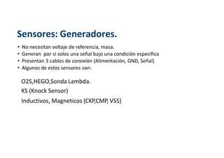 Sensores: Generadores.
• No necesitan voltaje de referencia, masa.
• Generan por si solos una señal bajo una condición especifica
• Presentan 3 cables de conexión (Alimentación, GND, Señal)
• Algunos de estos sensores son:
O2S,HEGO,Sonda Lambda.
KS (Knock Sensor)
Inductivos, Magneticos (CKP,CMP, VSS)
 