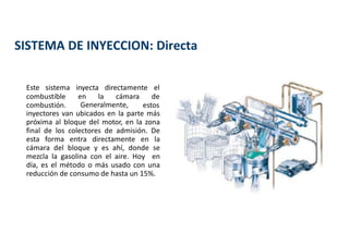 SISTEMA DE INYECCION: Directa
Este sistema inyecta directamente el
Generalmente,
combustible en la cámara de
combustión. estos
inyectores van ubicados en la parte más
próxima al bloque del motor, en la zona
final de los colectores de admisión. De
esta forma entra directamente en la
cámara del bloque y es ahí, donde se
mezcla la gasolina con el aire. Hoy en
día, es el método o más usado con una
reducción de consumo de hasta un 15%.
 