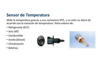 Sensor de Temperatura
Mide la temperatura gracias a una resistencia NTC, y su valor se altera de
acuerdo con la variación de temperatura. Toma valores de:
• Refrigerante (ECT)
• Aire (IAT)
• Combustible
• Aceite (Diesel)
• Climatización
• Baterias.
 