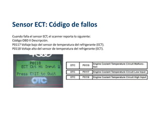 Sensor ECT: Código de fallos
Cuando falla el sensor ECT, el scanner reporta lo siguiente:
Código OBD II Descripción.
P0117 Voltaje bajo del sensor de temperatura del refrigerante (ECT).
P0118 Voltaje alto del sensor de temperatura del refrigerante (ECT).
 