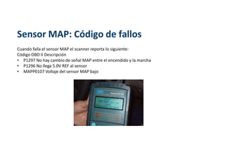 Sensor MAP: Código de fallos
Cuando falla el sensor MAP el scanner reporta lo siguiente:
Código OBD II Descripción
• P1297 No hay cambio de señal MAP entre el encendido y la marcha
• P1296 No llega 5.0V REF al sensor
• MAPP0107 Voltaje del sensor MAP bajo
 
