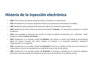 Historia de la inyección electrónica
• 1939: Primer sistema de inyección de gasolina Bosch es probado en un avión alemán
• 1951: Presentación de la inyección de gasolina de Bosch en la exposición de automóviles en Frankfurt
• 1954: Montaje del vehículo deportivo Mercedes Benz 300 SL con sistema de inyección Bosch.
• 1967:Introduccion del primer sistema de inyección electrónica: D-Jetronic con regulación por presión en el multile
de admison.
• 1973: Crisis energética:la reducción del consumo se vuelve el objetivo de desarrollo mas importante. Bosch
introdice el sistema L-Jetronic y K-Jetronic
• 1979: Introducción en el mercado mundial del Motronic. Este sistema se mostro único debido al procesamiento
digital de muchas funciones del motor. Combina el L-Jetronic y el encendido electrónico mapeado.El
microprocesador en un automóvil.
• 1981: Introduccion en el mercado mundial del LH-Jetronic.En vez de un medidor de flujo de aire de mariposa, el
sistema básico L-Jetronic fue equipado con un medidor de masa de aire de hilo caliente.
• 1982: Introducción en el mercado mundial del KE-Jetronic. El K-Jetronic, ampliado por un circuito de regulación
electrónico y la sonda lambda, fue utilizado por primera vez como KE-Jetronic en un vehículo de serie.
 