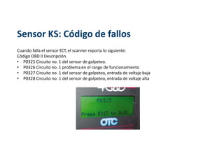 Sensor KS: Código de fallos
Cuando falla el sensor ECT, el scanner reporta lo siguiente:
Código OBD II Descripción.
• P0325 Circuito no. 1 del sensor de golpeteo.
• P0326 Circuito no. 1 problema en el rango de funcionamiento
• P0327 Circuito no. 1 del sensor de golpeteo, entrada de voltaje baja
• P0328 Circuito no. 1 del sensor de golpeteo, entrada de voltaje alta
 