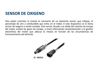 Para poder controlar la mezcla es necesario de un elemento sensor, que indique, el
porcentaje de aire y combustible que entra en el motor. A este dispositivo se le llama
sensor de oxigeno o sonda Lambda. Este sensor situado a la salida del colector de escape
del motor, analiza los gases de escape, y envía información constantemente a la gestión
electrónica del motor que adecua la mezcla en función de las circunstancias de
funcionamiento del vehículo.
SENSOR DE OXIGENO
 