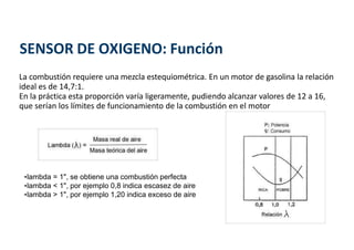 La combustión requiere una mezcla estequiométrica. En un motor de gasolina la relación
ideal es de 14,7:1.
En la práctica esta proporción varía ligeramente, pudiendo alcanzar valores de 12 a 16,
que serían los límites de funcionamiento de la combustión en el motor
•lambda = 1", se obtiene una combustión perfecta
•lambda < 1", por ejemplo 0,8 indica escasez de aire
•lambda > 1", por ejemplo 1,20 indica exceso de aire
SENSOR DE OXIGENO: Función
 