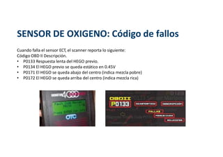 SENSOR DE OXIGENO: Código de fallos
Cuando falla el sensor ECT, el scanner reporta lo siguiente:
Código OBD II Descripción.
• P0133 Respuesta lenta del HEGO previo.
• P0134 El HEGO previo se queda estático en 0.45V
• P0171 El HEGO se queda abajo del centro (indica mezcla pobre)
• P0172 El HEGO se queda arriba del centro (indica mezcla rica)
 