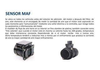 Se ubica en todos los vehículos antes del colector de admisión del motor y después del filtro de
aire, este elemento es el encargado de medir la cantidad de aire que el motor está aspirando en
cada momento para “comunicárselo” mediante una señal eléctrica a la centralita, que recoge todos
los parámetros e informaciones del motor.
El medidor de flujo de aire tiene en su interior un fino alambre de platino, también conocido como
“hilo caliente”, que cuando el motor está en marcha se calienta hasta los 200 grados, temperatura
que debe mantenerse constante. Dependiendo de si el motor recibe más o menos aire,
dicha temperatura tenderá a reducirse más o menos por el enfriamiento que provoca la corriente
de aire (a mayor cantidad de aire mayor enfriamiento).
SENSOR MAF
 