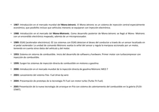 • 1987: Introducción en el mercado mundial del Mono-Jetronic. El Mono-Jetronic es un sistema de inyección central especialmente
económico, que posibilito incluso que vehículos menores se equiparan con inyección electrónica.
• 1988: Introducción en el mercado del Mono-Motronic. Como desarrollo posterior de Mono-Jetronic se llegó al Mono- Motronic
con un encendido electrónico mapeado, además de un microprocesador.
• 1989: EGAS (acelerador electrónico). EE Los sistemas con EGAS detectan el deseo del conductor a través de un sensor localizado en
el pedal acelerador. La unidad de comando Motronic evalúa la señal del sensor y regula la mariposa accionada por un motor,
teniendo en cuenta otros datos del vehículo y del motor.
• 1993: Sistema sin retorno de combustible. Inicio del desarrollo de software y hardware. Primer motor con turbocompresor con
inyección de combustible.
• 1999: Surgen los sistemas de inyección directa de combustible en motores a gasolina.
• 2000: Introducción en el mercado mundial de la inyección directa de gasolina Motronic MED 7
• 2003: Lanzamiento del sistema Flex- Fuel drive-by-wire
• 2004: Presentación de prototipo de la tecnología Tri Fuel con motor turbo (Turbo Tri Fuel).
• 2005 Presentación de la nueva tecnología de arranque en frío con sistema de calentamiento del combustible en la galería (FLEX-
START).
 